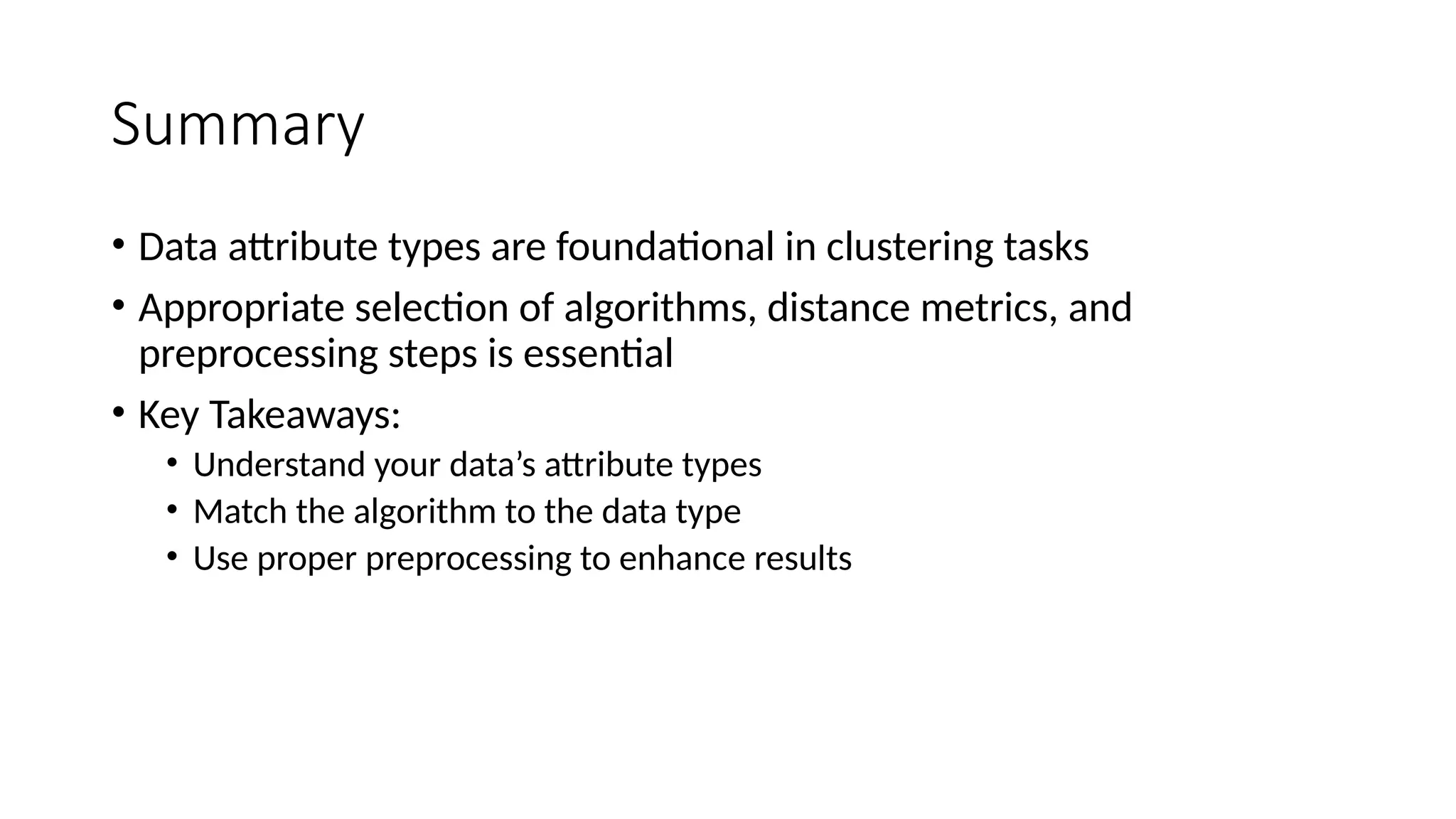 Summary • Data attribute types are foundational in clustering tasks • Appropriate selection of algorithms, distance metrics, and preprocessing steps is essential • Key Takeaways: • Understand your data’s attribute types • Match the algorithm to the data type • Use proper preprocessing to enhance results 
