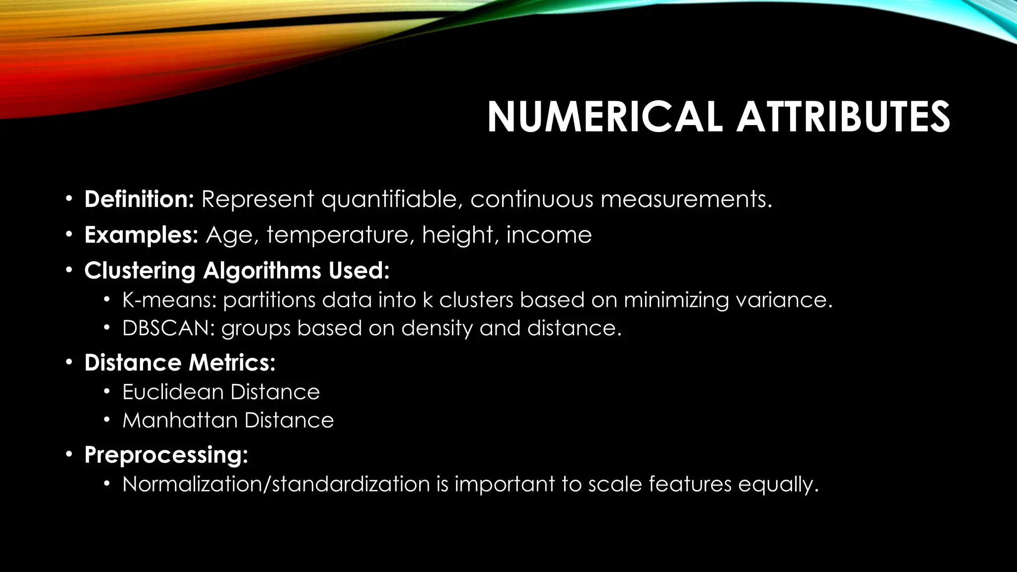 NUMERICAL ATTRIBUTES • Definition: Represent quantifiable, continuous measurements. • Examples: Age, temperature, height, income • Clustering Algorithms Used: • K-means: partitions data into k clusters based on minimizing variance. • DBSCAN: groups based on density and distance. • Distance Metrics: • Euclidean Distance • Manhattan Distance • Preprocessing: • Normalization/standardization is important to scale features equally. 