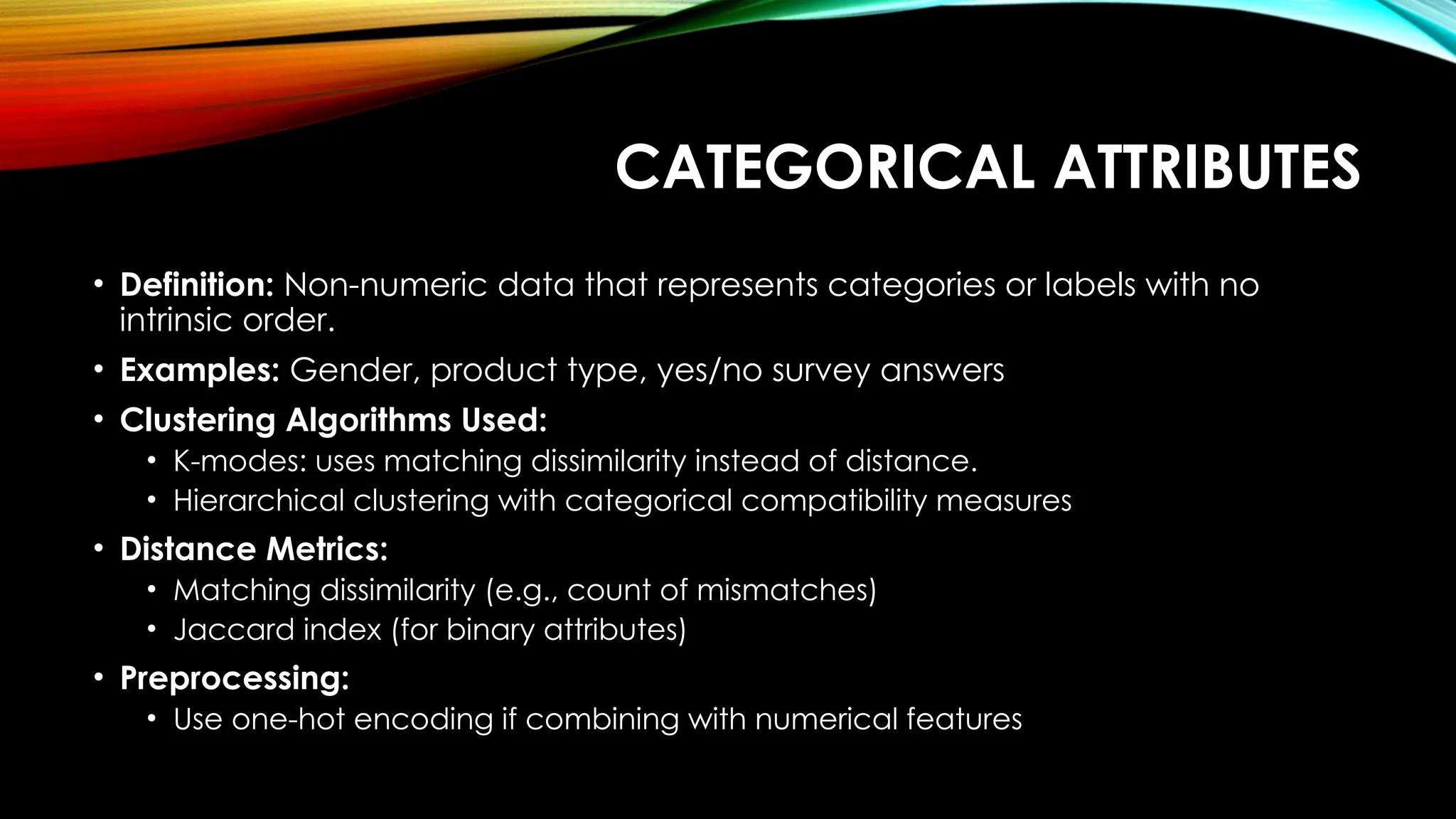 CATEGORICAL ATTRIBUTES • Definition: Non-numeric data that represents categories or labels with no intrinsic order. • Examples: Gender, product type, yes/no survey answers • Clustering Algorithms Used: • K-modes: uses matching dissimilarity instead of distance. • Hierarchical clustering with categorical compatibility measures • Distance Metrics: • Matching dissimilarity (e.g., count of mismatches) • Jaccard index (for binary attributes) • Preprocessing: • Use one-hot encoding if combining with numerical features 