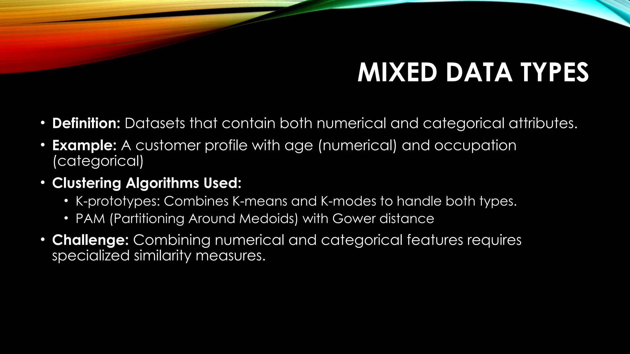 MIXED DATA TYPES • Definition: Datasets that contain both numerical and categorical attributes. • Example: A customer profile with age (numerical) and occupation (categorical) • Clustering Algorithms Used: • K-prototypes: Combines K-means and K-modes to handle both types. • PAM (Partitioning Around Medoids) with Gower distance • Challenge: Combining numerical and categorical features requires specialized similarity measures. 