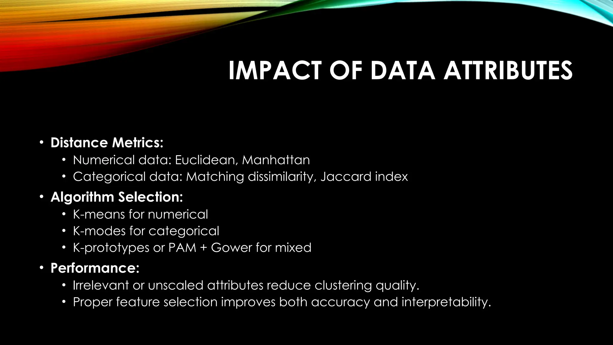 IMPACT OF DATA ATTRIBUTES • Distance Metrics: • Numerical data: Euclidean, Manhattan • Categorical data: Matching dissimilarity, Jaccard index • Algorithm Selection: • K-means for numerical • K-modes for categorical • K-prototypes or PAM + Gower for mixed • Performance: • Irrelevant or unscaled attributes reduce clustering quality. • Proper feature selection improves both accuracy and interpretability. 