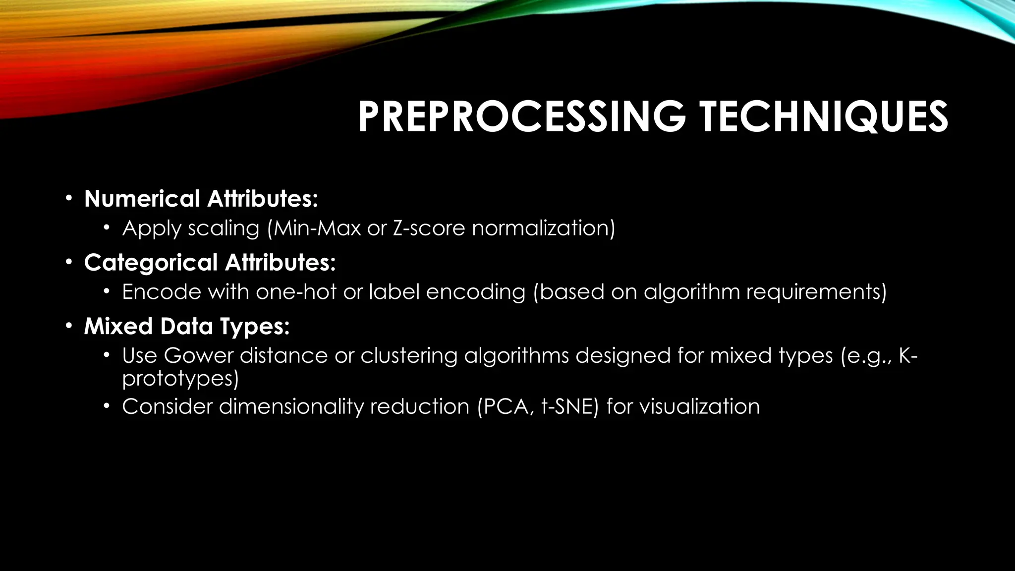 PREPROCESSING TECHNIQUES • Numerical Attributes: • Apply scaling (Min-Max or Z-score normalization) • Categorical Attributes: • Encode with one-hot or label encoding (based on algorithm requirements) • Mixed Data Types: • Use Gower distance or clustering algorithms designed for mixed types (e.g., K- prototypes) • Consider dimensionality reduction (PCA, t-SNE) for visualization 