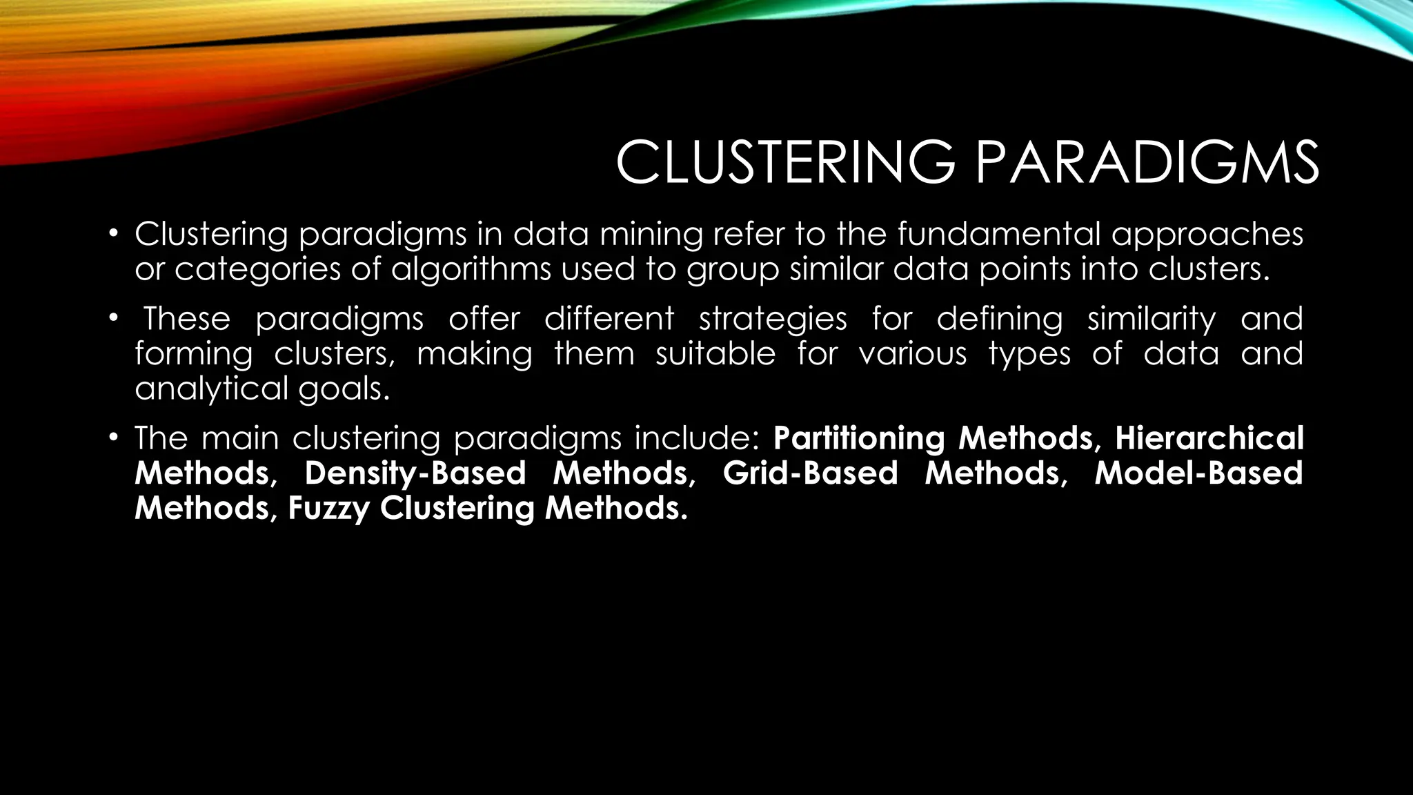 CLUSTERING PARADIGMS • Clustering paradigms in data mining refer to the fundamental approaches or categories of algorithms used to group similar data points into clusters. • These paradigms offer different strategies for defining similarity and forming clusters, making them suitable for various types of data and analytical goals. • The main clustering paradigms include: Partitioning Methods, Hierarchical Methods, Density-Based Methods, Grid-Based Methods, Model-Based Methods, Fuzzy Clustering Methods. 