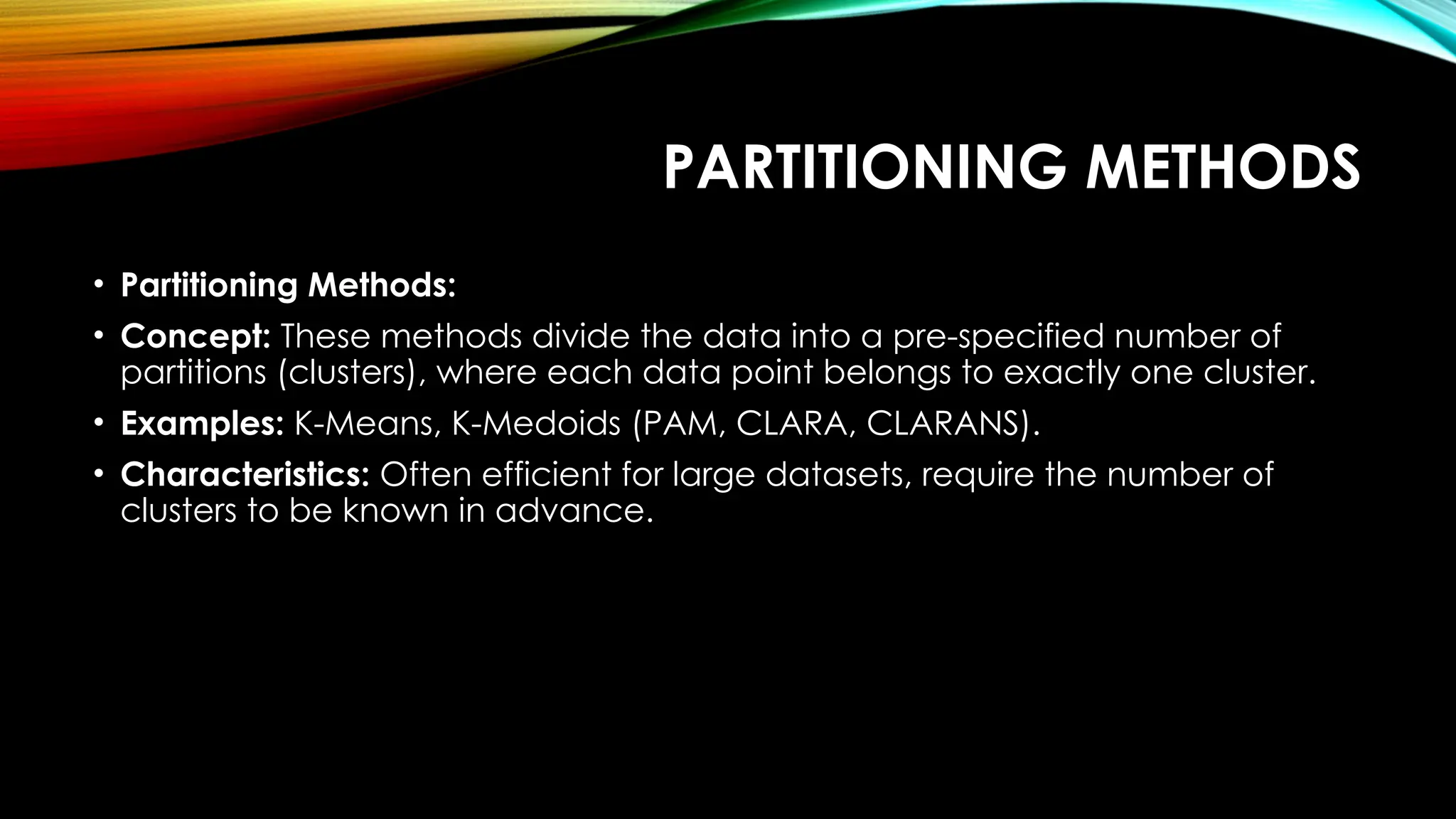 PARTITIONING METHODS • Partitioning Methods: • Concept: These methods divide the data into a pre-specified number of partitions (clusters), where each data point belongs to exactly one cluster. • Examples: K-Means, K-Medoids (PAM, CLARA, CLARANS). • Characteristics: Often efficient for large datasets, require the number of clusters to be known in advance. 
