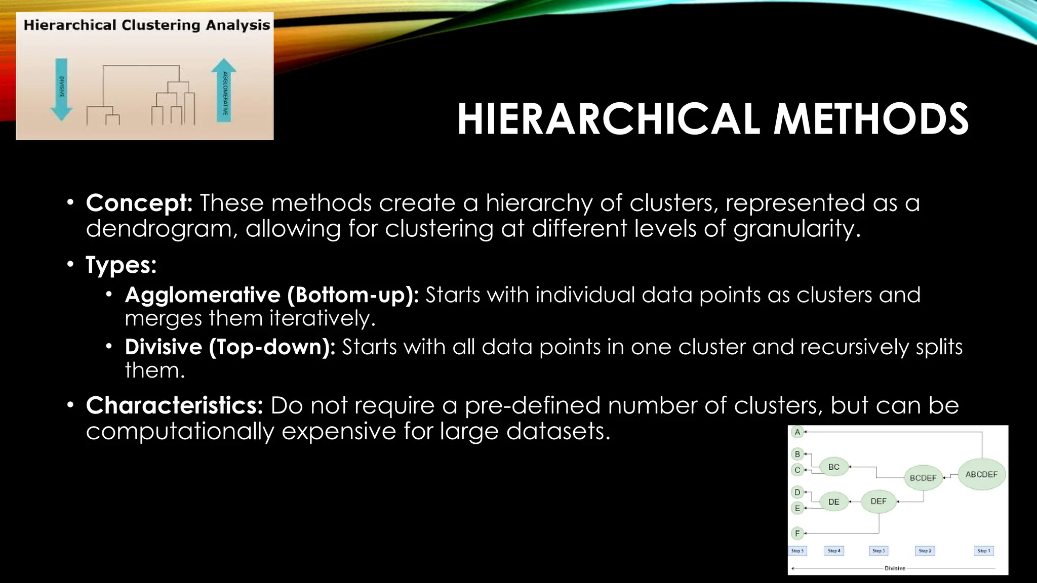 HIERARCHICAL METHODS • Concept: These methods create a hierarchy of clusters, represented as a dendrogram, allowing for clustering at different levels of granularity. • Types: • Agglomerative (Bottom-up): Starts with individual data points as clusters and merges them iteratively. • Divisive (Top-down): Starts with all data points in one cluster and recursively splits them. • Characteristics: Do not require a pre-defined number of clusters, but can be computationally expensive for large datasets. 