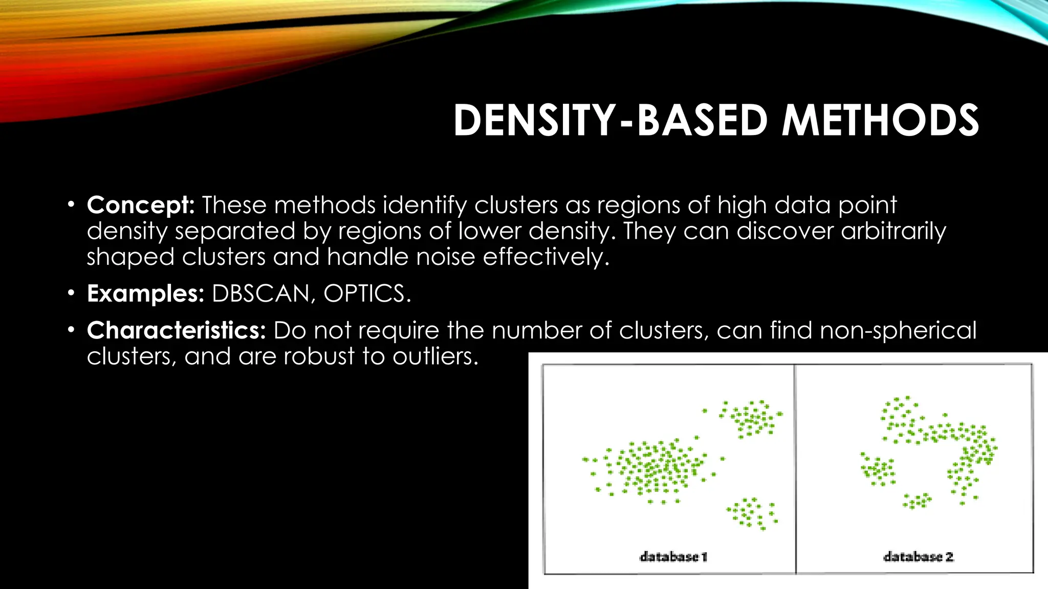 DENSITY-BASED METHODS • Concept: These methods identify clusters as regions of high data point density separated by regions of lower density. They can discover arbitrarily shaped clusters and handle noise effectively. • Examples: DBSCAN, OPTICS. • Characteristics: Do not require the number of clusters, can find non-spherical clusters, and are robust to outliers. 