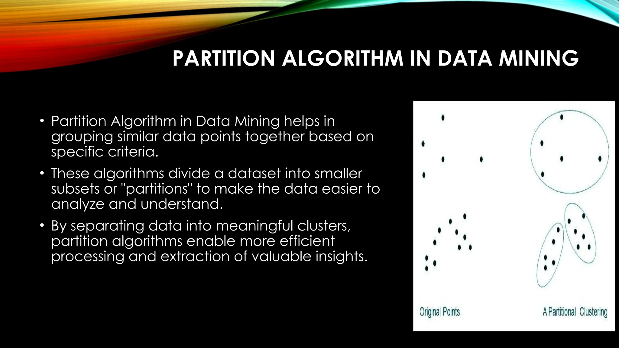 PARTITION ALGORITHM IN DATA MINING • Partition Algorithm in Data Mining helps in grouping similar data points together based on specific criteria. • These algorithms divide a dataset into smaller subsets or "partitions" to make the data easier to analyze and understand. • By separating data into meaningful clusters, partition algorithms enable more efficient processing and extraction of valuable insights. 