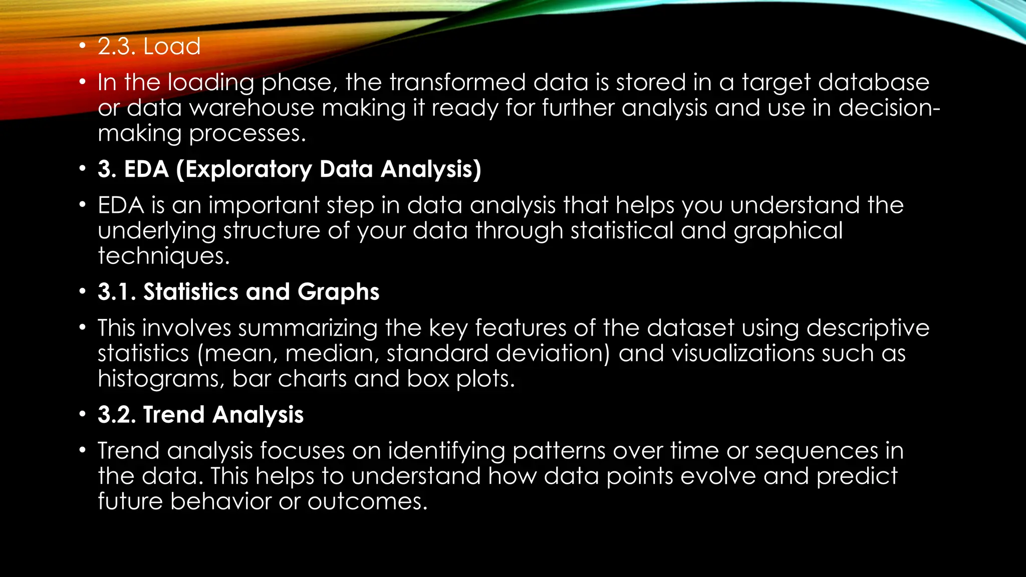 • 2.3. Load • In the loading phase, the transformed data is stored in a target database or data warehouse making it ready for further analysis and use in decision- making processes. • 3. EDA (Exploratory Data Analysis) • EDA is an important step in data analysis that helps you understand the underlying structure of your data through statistical and graphical techniques. • 3.1. Statistics and Graphs • This involves summarizing the key features of the dataset using descriptive statistics (mean, median, standard deviation) and visualizations such as histograms, bar charts and box plots. • 3.2. Trend Analysis • Trend analysis focuses on identifying patterns over time or sequences in the data. This helps to understand how data points evolve and predict future behavior or outcomes. 
