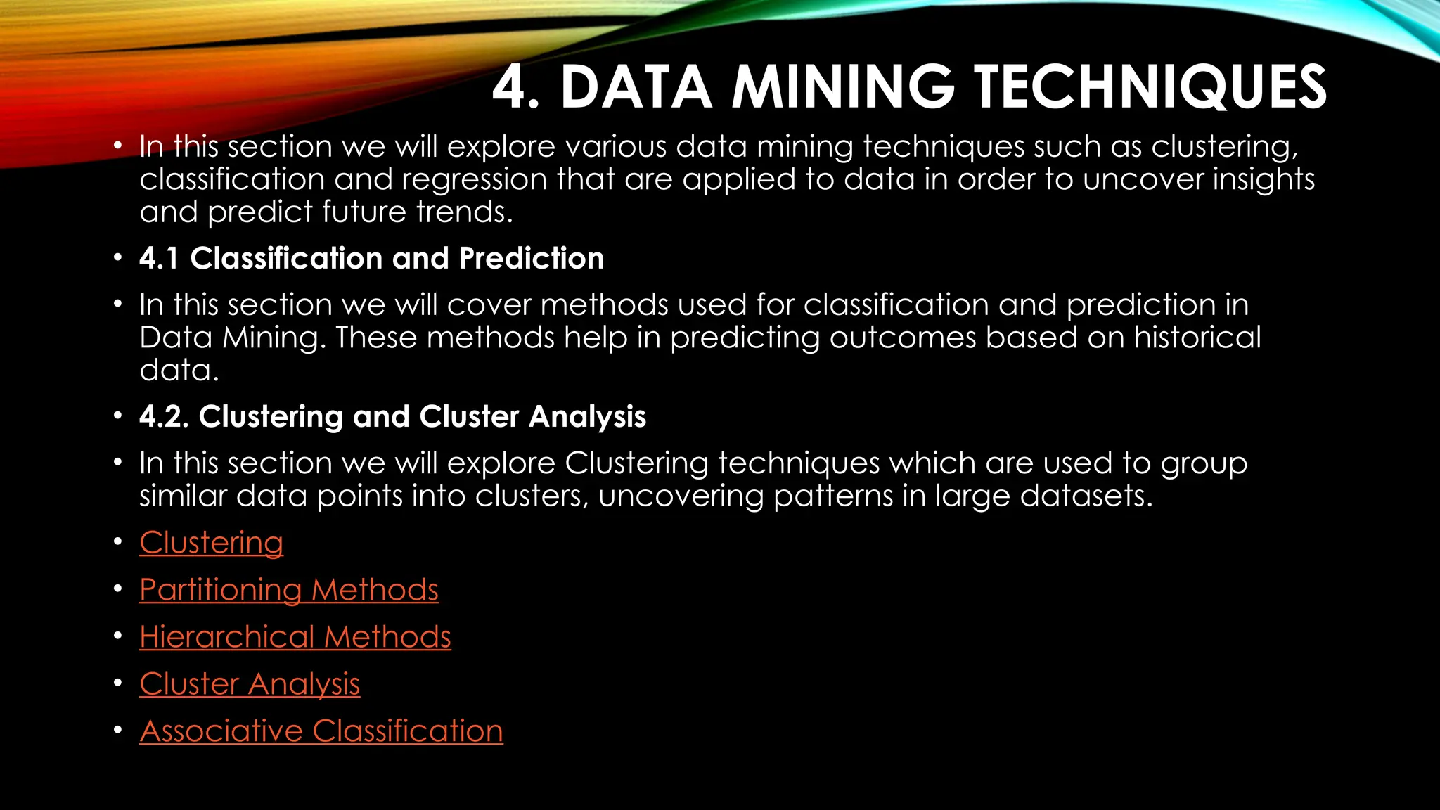 4. DATA MINING TECHNIQUES • In this section we will explore various data mining techniques such as clustering, classification and regression that are applied to data in order to uncover insights and predict future trends. • 4.1 Classification and Prediction • In this section we will cover methods used for classification and prediction in Data Mining. These methods help in predicting outcomes based on historical data. • 4.2. Clustering and Cluster Analysis • In this section we will explore Clustering techniques which are used to group similar data points into clusters, uncovering patterns in large datasets. • Clustering • Partitioning Methods • Hierarchical Methods • Cluster Analysis • Associative Classification 