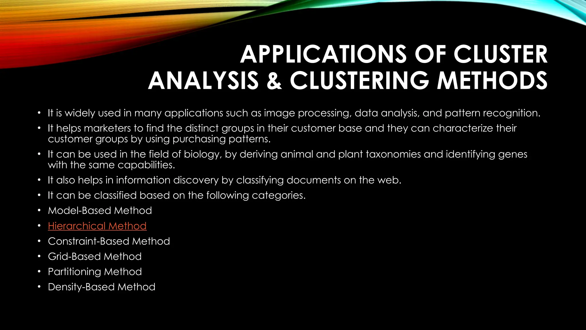 APPLICATIONS OF CLUSTER ANALYSIS & CLUSTERING METHODS • It is widely used in many applications such as image processing, data analysis, and pattern recognition. • It helps marketers to find the distinct groups in their customer base and they can characterize their customer groups by using purchasing patterns. • It can be used in the field of biology, by deriving animal and plant taxonomies and identifying genes with the same capabilities. • It also helps in information discovery by classifying documents on the web. • It can be classified based on the following categories. • Model-Based Method • Hierarchical Method • Constraint-Based Method • Grid-Based Method • Partitioning Method • Density-Based Method 
