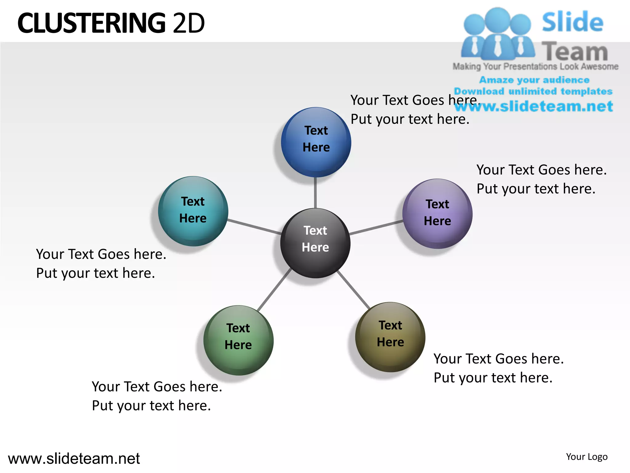 CLUSTERING 2D

                                                Your Text Goes here.
                                                Put your text here.
                                         Text
                                         Here
                                                                   Your Text Goes here.
                                                                   Put your text here.
                          Text                             Text
                          Here                             Here
                                         Text
                                         Here
   Your Text Goes here.
   Put your text here.


                                  Text              Text
                                  Here              Here
                                                            Your Text Goes here.
                                                            Put your text here.
           Your Text Goes here.
           Put your text here.


www.slideteam.net                                                                  Your Logo
 