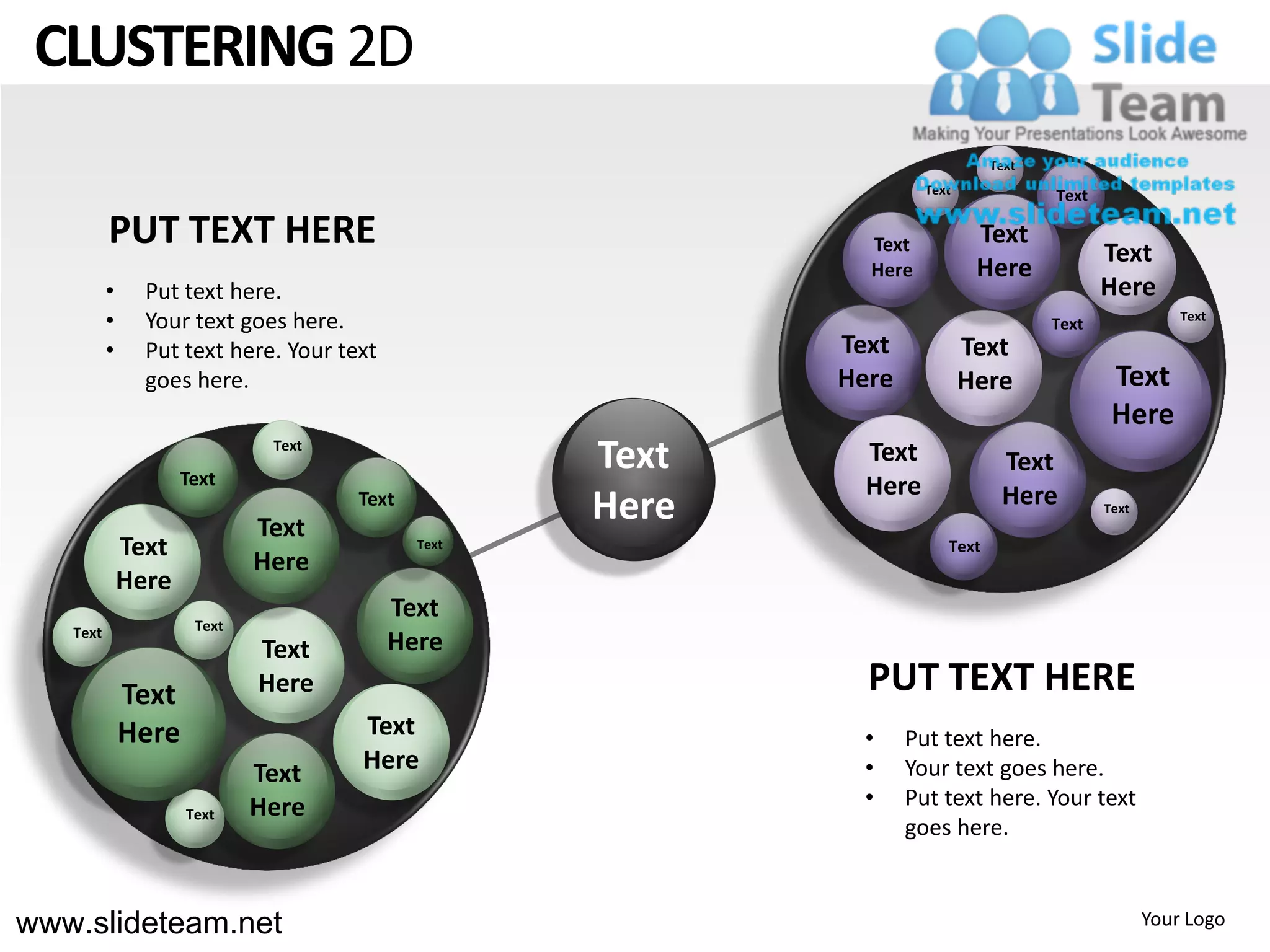 CLUSTERING 2D
                                                                              Text
                                                                    Text             Text

          PUT TEXT HERE                                      Text           Text
                                                                                            Text
                                                             Here           Here
          •     Put text here.                                                              Here
          •     Your text goes here.                                                 Text              Text

          •     Put text here. Your text                   Text            Text
                goes here.                                 Here            Here              Text
                                                                                             Here
                     Text
                              Text
                                                    Text     Text              Text
                                                             Here              Here
                             Text
                                      Text
                                                    Here                                    Text

              Text                           Text                      Text
                             Here
              Here
                                           Text
   Text               Text
                             Text          Here
              Text           Here                            PUT TEXT HERE
              Here                    Text                  •     Put text here.
                             Text     Here                  •     Your text goes here.
                             Here                           •     Put text here. Your text
                     Text
                                                                  goes here.


www.slideteam.net                                                                                  Your Logo
 
