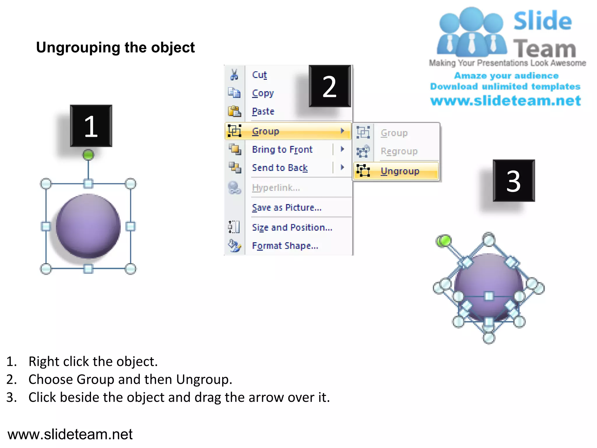 Ungrouping the object

                                                    2
            1
                                                         3




1. Right click the object.
2. Choose Group and then Ungroup.
3. Click beside the object and drag the arrow over it.

www.slideteam.net
 