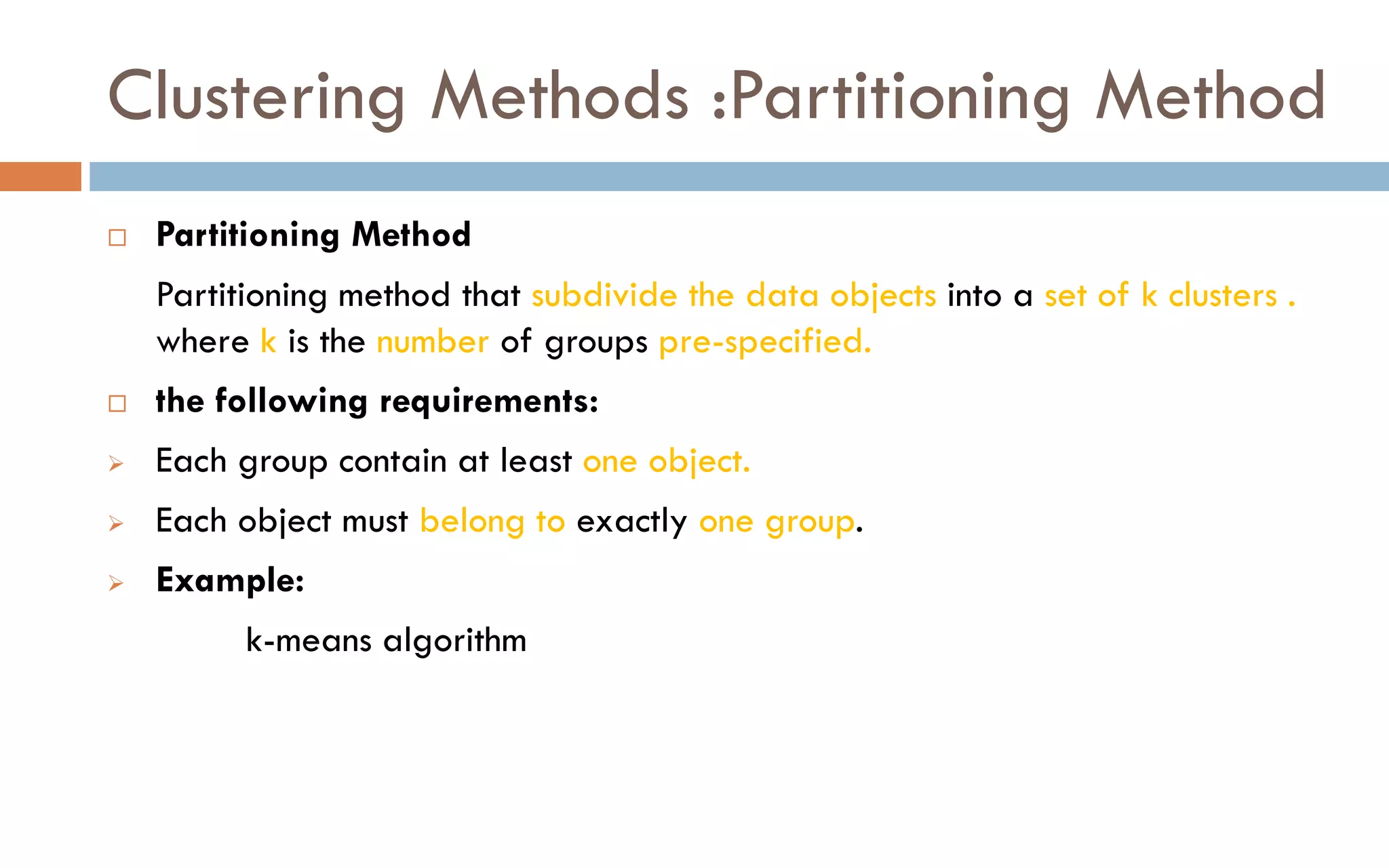 Clustering Methods :Partitioning Method
 Partitioning Method
Partitioning method that subdivide the data objects into a set of k clusters .
where k is the number of groups pre-specified.
 the following requirements:
➢ Each group contain at least one object.
➢ Each object must belong to exactly one group.
➢ Example:
k-means algorithm
 