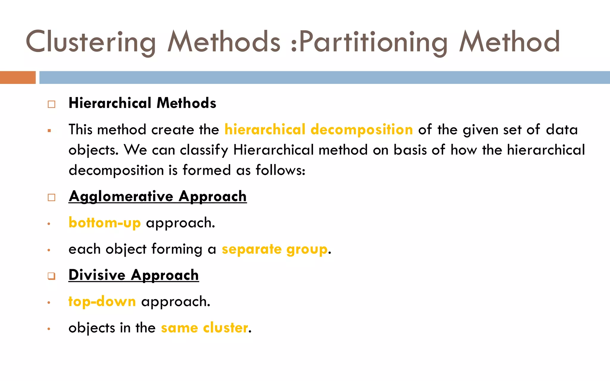 Clustering Methods :Partitioning Method
 Hierarchical Methods
▪ This method create the hierarchical decomposition of the given set of data
objects. We can classify Hierarchical method on basis of how the hierarchical
decomposition is formed as follows:
 Agglomerative Approach
• bottom-up approach.
• each object forming a separate group.
❑ Divisive Approach
• top-down approach.
• objects in the same cluster.
 