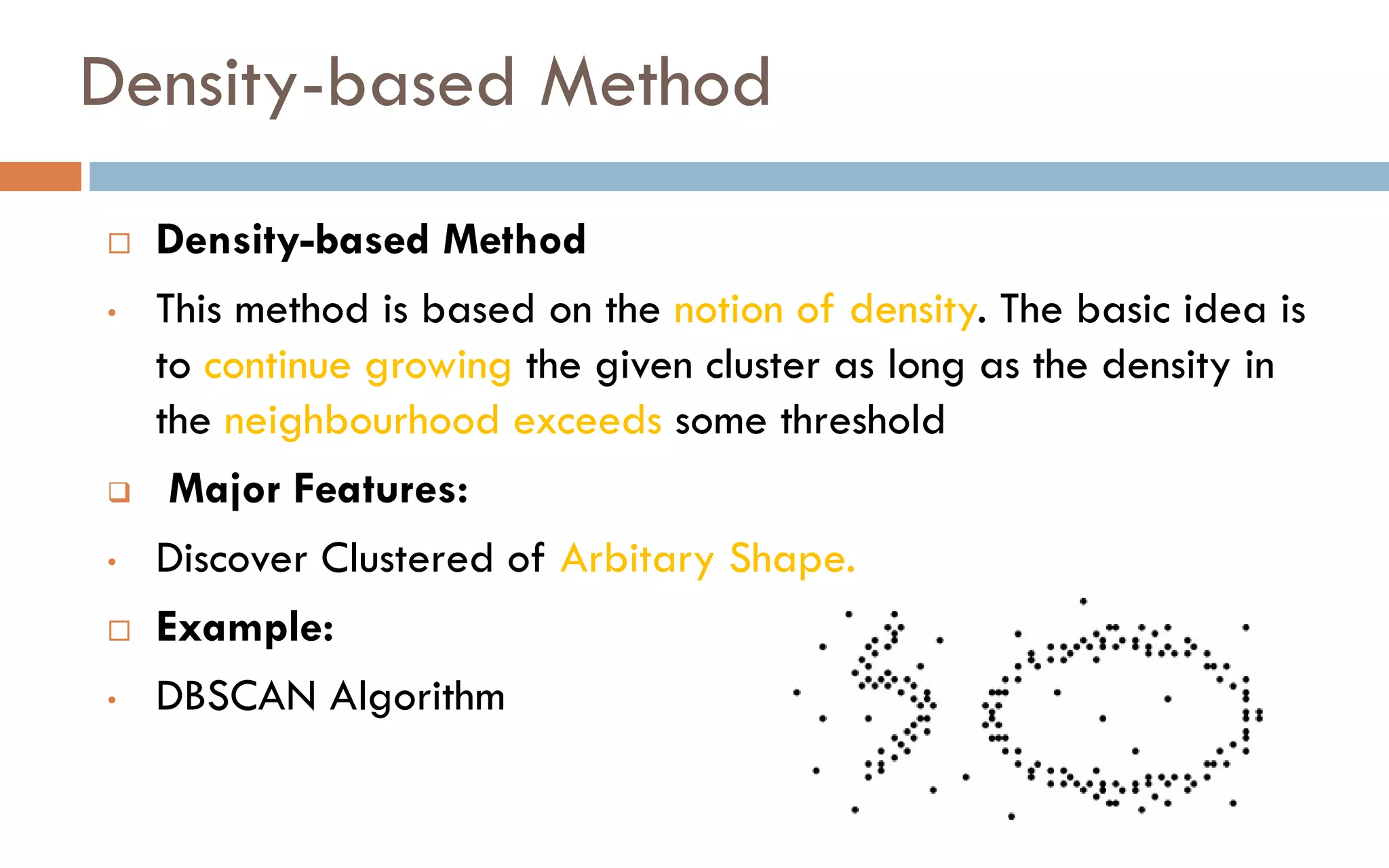 Density-based Method
 Density-based Method
• This method is based on the notion of density. The basic idea is
to continue growing the given cluster as long as the density in
the neighbourhood exceeds some threshold
❑ Major Features:
• Discover Clustered of Arbitary Shape.
 Example:
• DBSCAN Algorithm
 