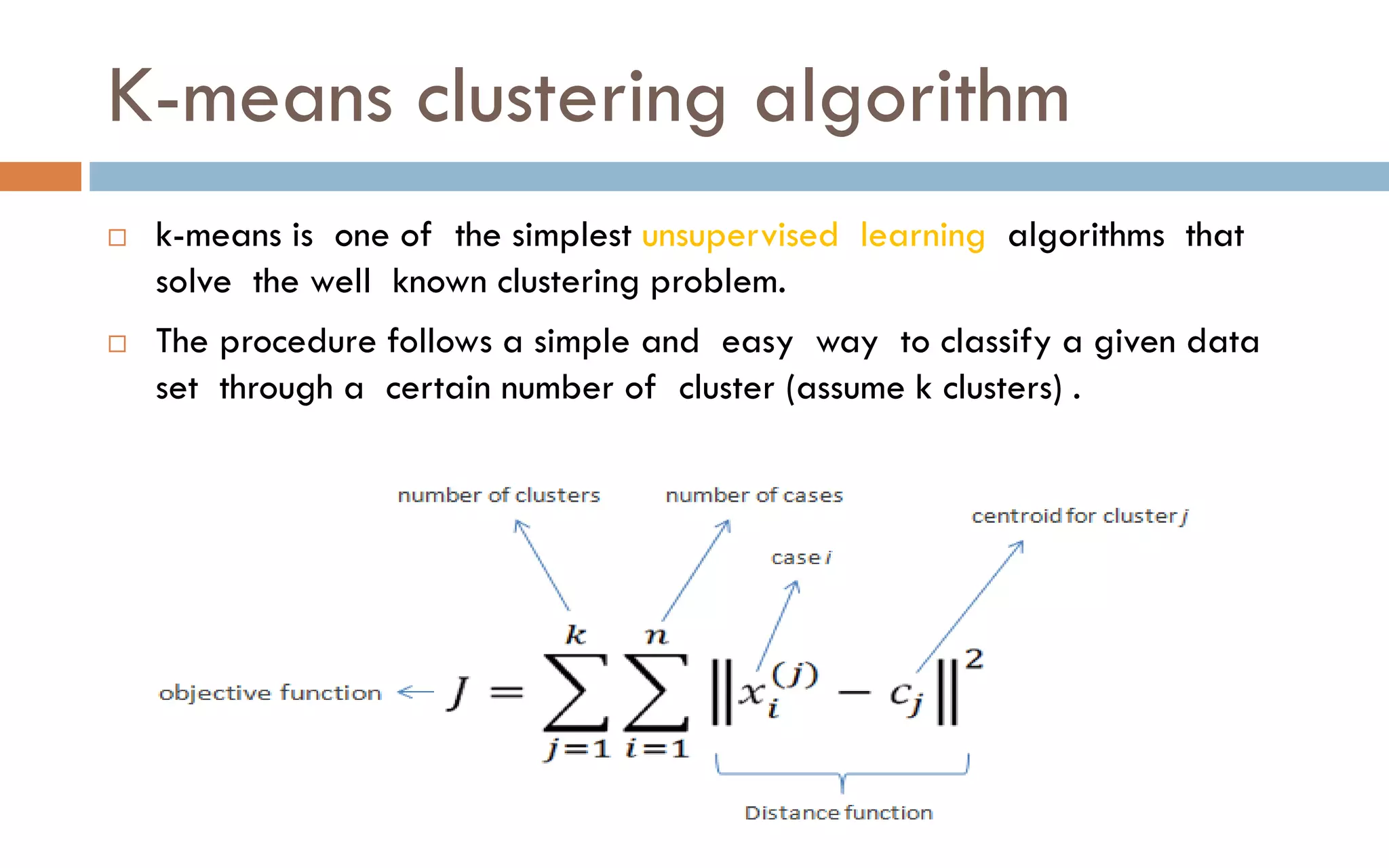 K-means clustering algorithm
 k-means is one of the simplest unsupervised learning algorithms that
solve the well known clustering problem.
 The procedure follows a simple and easy way to classify a given data
set through a certain number of cluster (assume k clusters) .
 