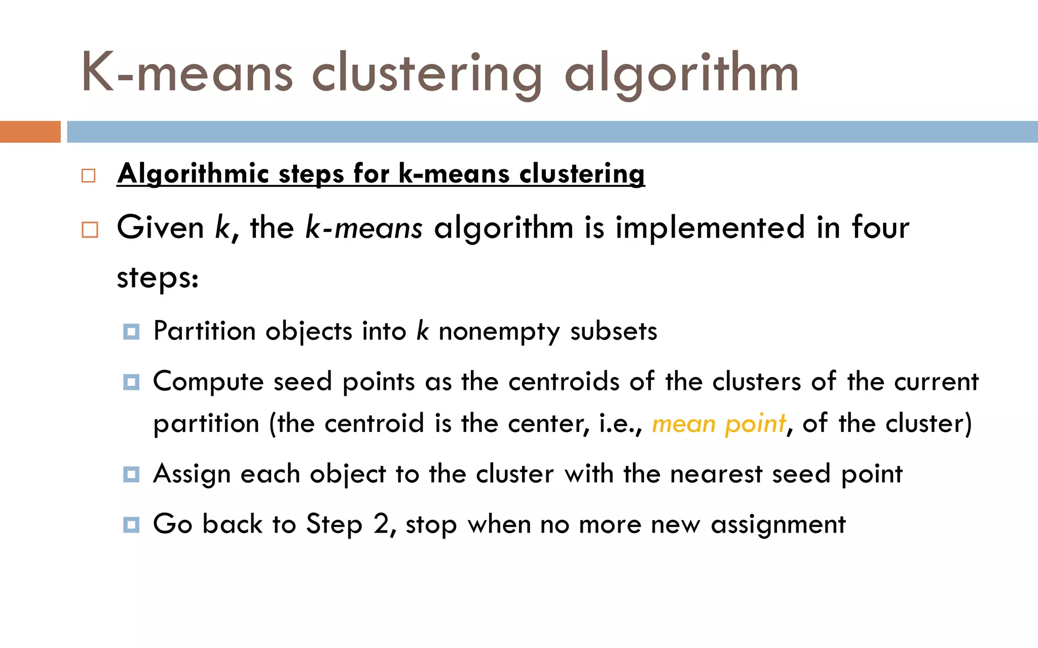 K-means clustering algorithm
 Algorithmic steps for k-means clustering
 Given k, the k-means algorithm is implemented in four
steps:
 Partition objects into k nonempty subsets
 Compute seed points as the centroids of the clusters of the current
partition (the centroid is the center, i.e., mean point, of the cluster)
 Assign each object to the cluster with the nearest seed point
 Go back to Step 2, stop when no more new assignment
 