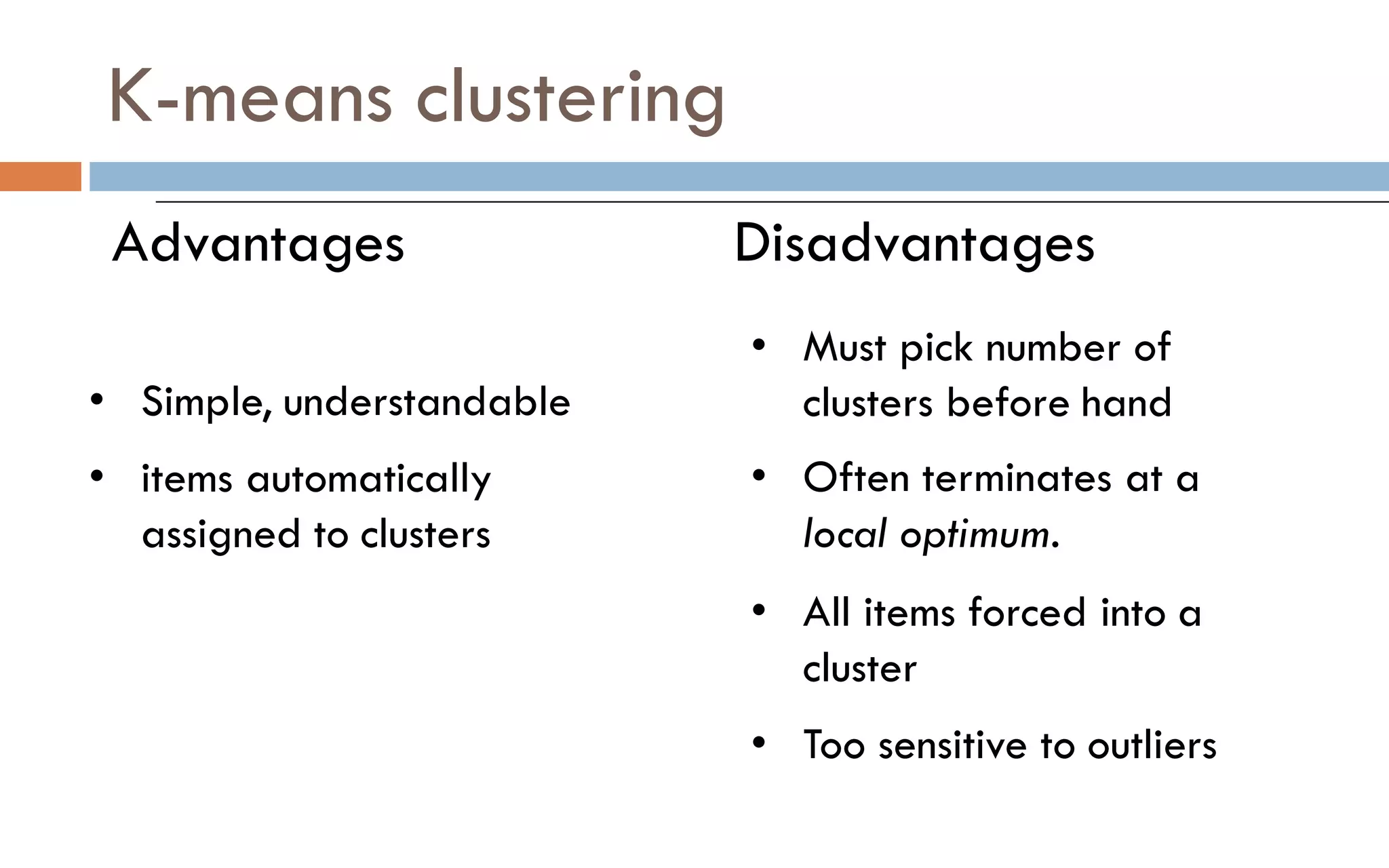 K-means clustering
Advantages Disadvantages
• Simple, understandable
• items automatically
assigned to clusters
• Must pick number of
clusters before hand
• Often terminates at a
local optimum.
• All items forced into a
cluster
• Too sensitive to outliers
 
