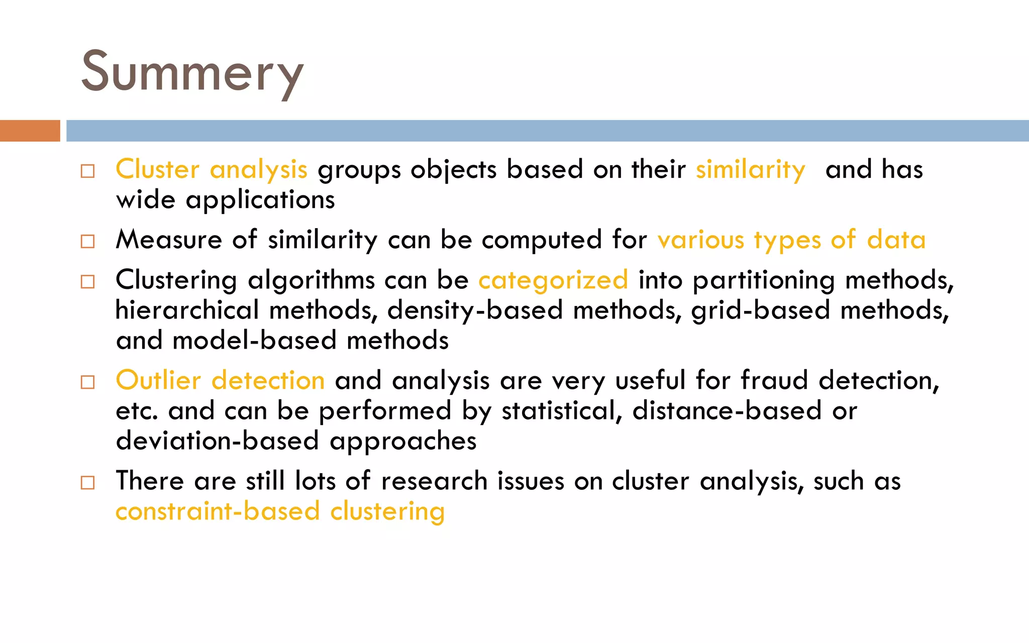 Summery
 Cluster analysis groups objects based on their similarity and has
wide applications
 Measure of similarity can be computed for various types of data
 Clustering algorithms can be categorized into partitioning methods,
hierarchical methods, density-based methods, grid-based methods,
and model-based methods
 Outlier detection and analysis are very useful for fraud detection,
etc. and can be performed by statistical, distance-based or
deviation-based approaches
 There are still lots of research issues on cluster analysis, such as
constraint-based clustering
 