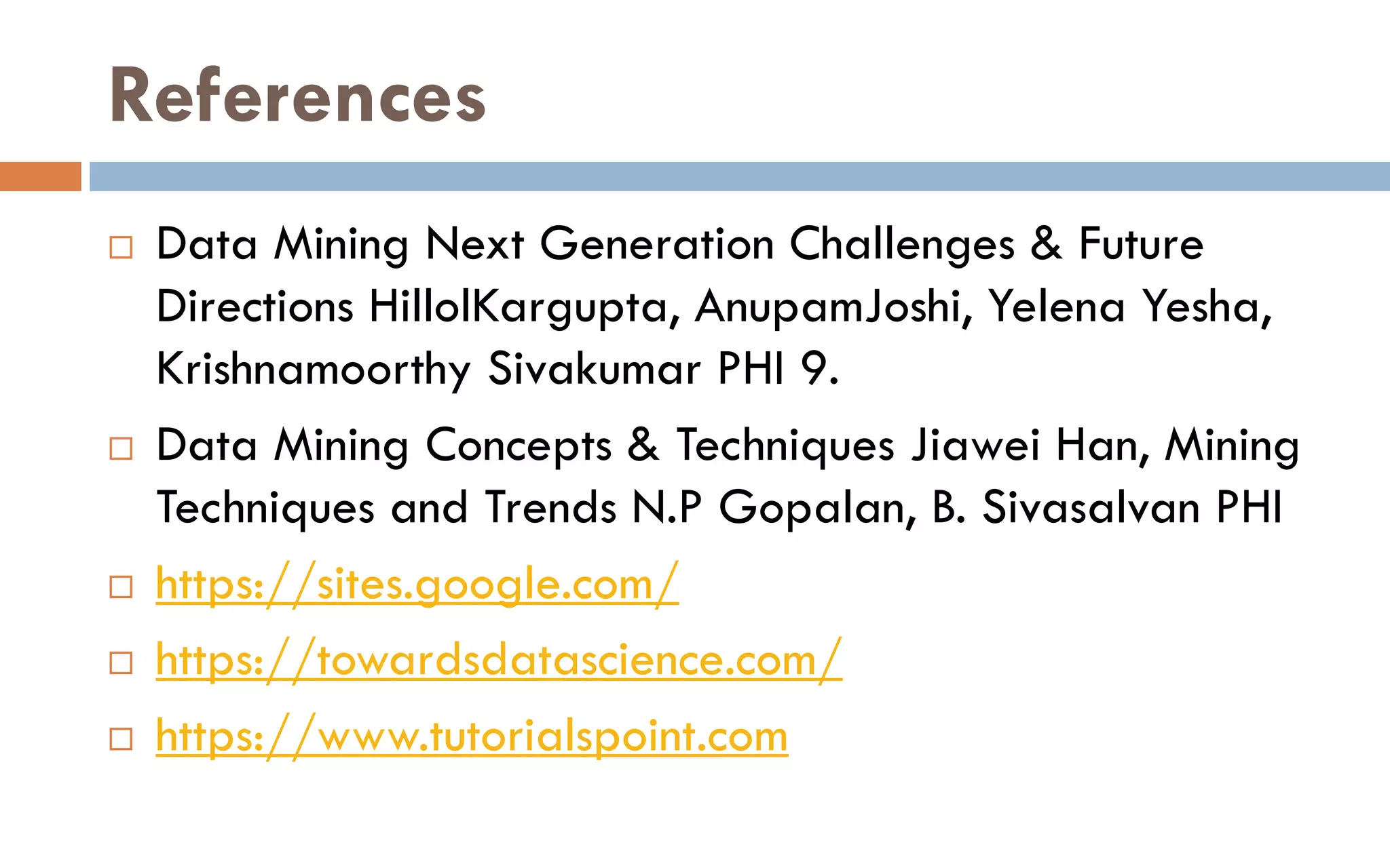References
 Data Mining Next Generation Challenges & Future
Directions HillolKargupta, AnupamJoshi, Yelena Yesha,
Krishnamoorthy Sivakumar PHI 9.
 Data Mining Concepts & Techniques Jiawei Han, Mining
Techniques and Trends N.P Gopalan, B. Sivasalvan PHI
 https://sites.google.com/
 https://towardsdatascience.com/
 https://www.tutorialspoint.com
 