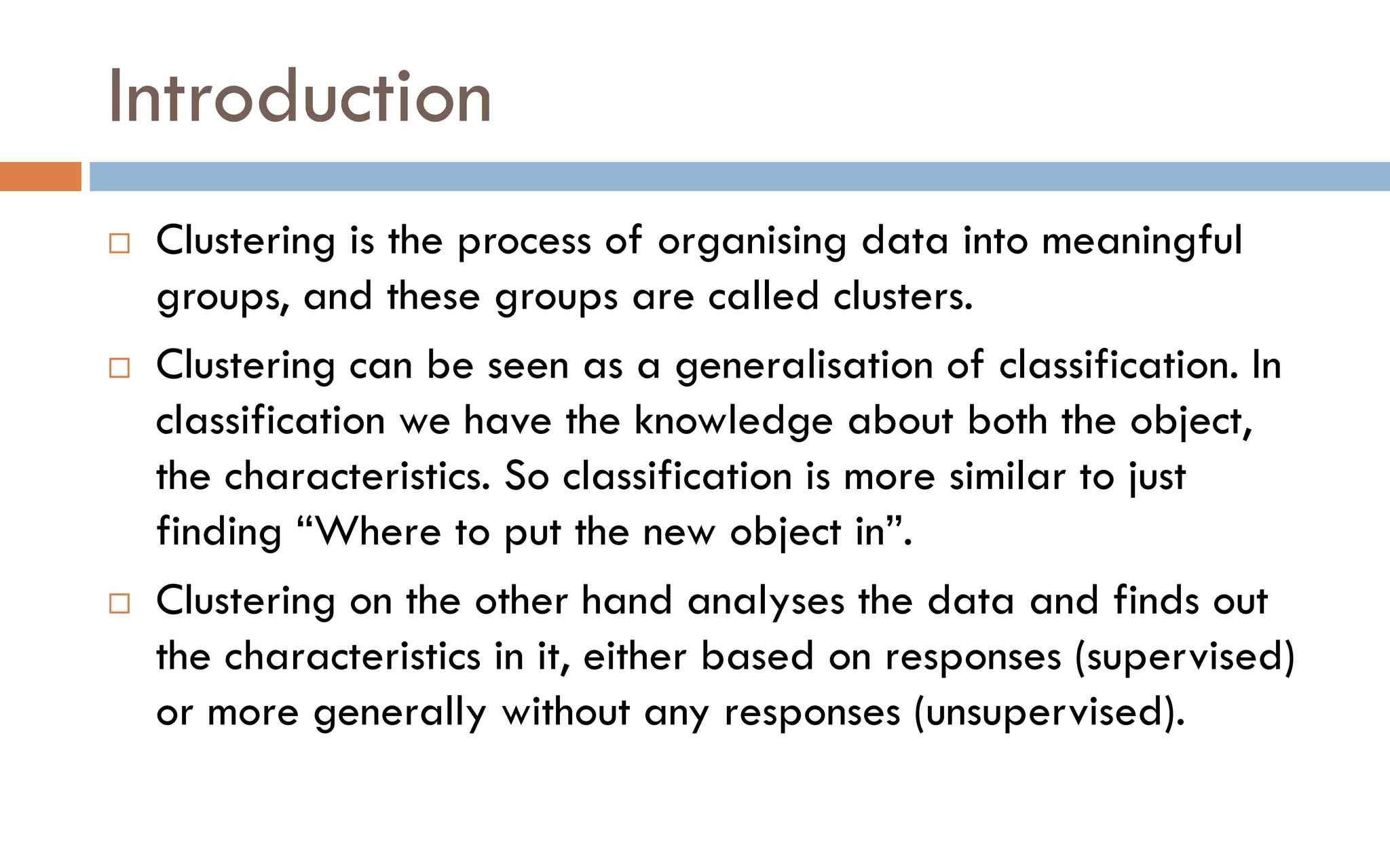 Introduction
 Clustering is the process of organising data into meaningful
groups, and these groups are called clusters.
 Clustering can be seen as a generalisation of classification. In
classification we have the knowledge about both the object,
the characteristics. So classification is more similar to just
finding “Where to put the new object in”.
 Clustering on the other hand analyses the data and finds out
the characteristics in it, either based on responses (supervised)
or more generally without any responses (unsupervised).
 