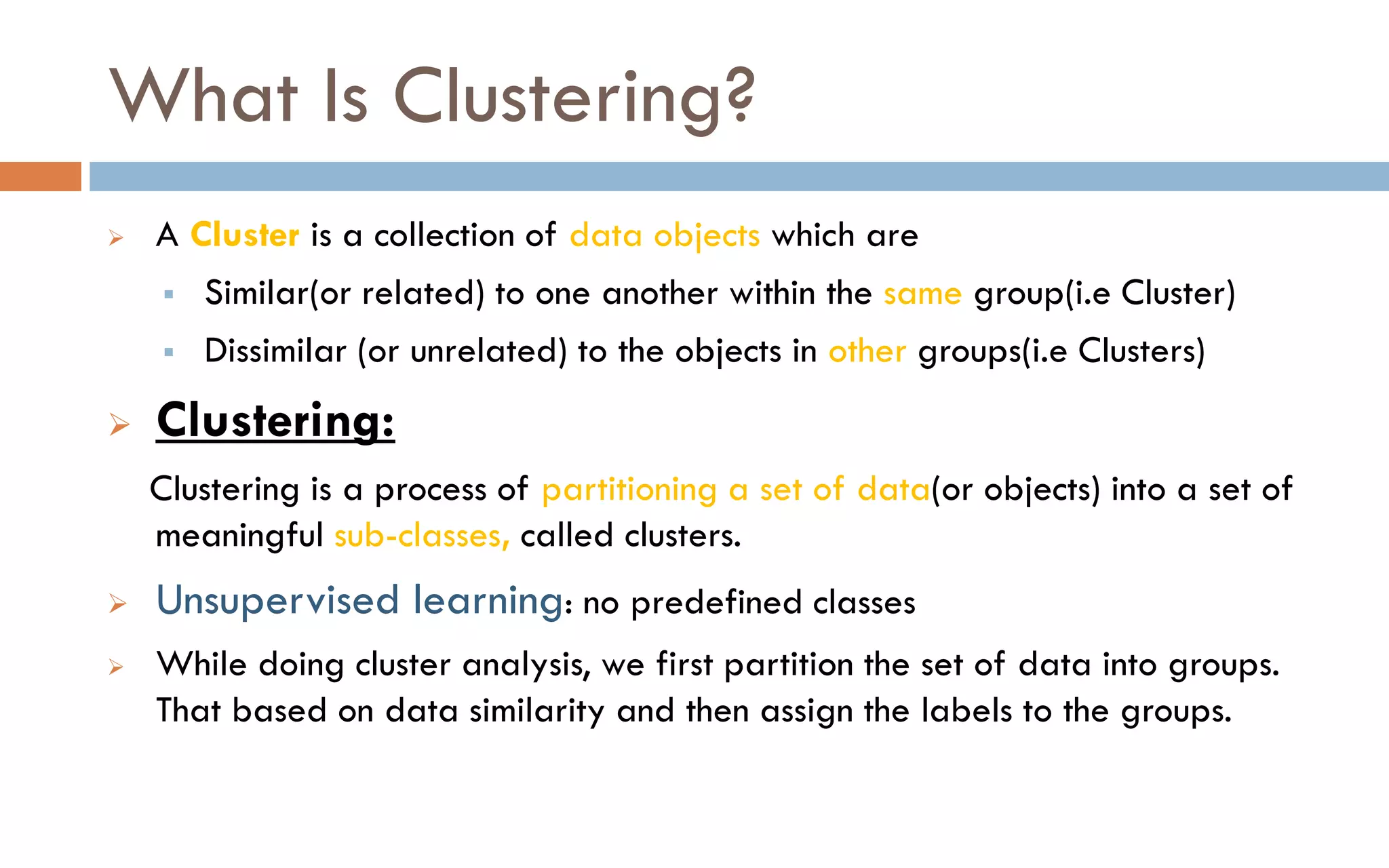 What Is Clustering?
➢ A Cluster is a collection of data objects which are
▪ Similar(or related) to one another within the same group(i.e Cluster)
▪ Dissimilar (or unrelated) to the objects in other groups(i.e Clusters)
➢ Clustering:
Clustering is a process of partitioning a set of data(or objects) into a set of
meaningful sub-classes, called clusters.
➢ Unsupervised learning: no predefined classes
➢ While doing cluster analysis, we first partition the set of data into groups.
That based on data similarity and then assign the labels to the groups.
 