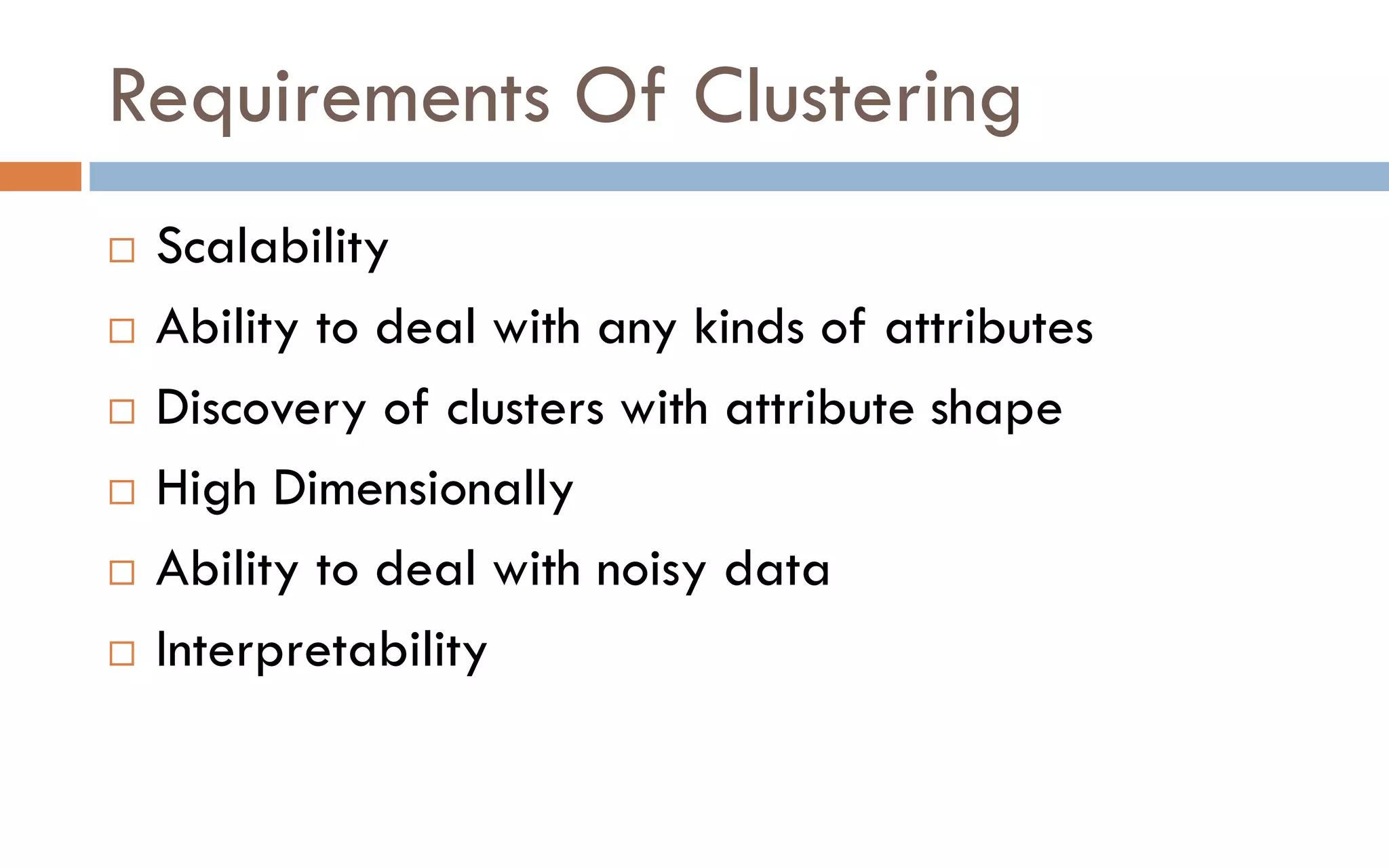 Requirements Of Clustering
 Scalability
 Ability to deal with any kinds of attributes
 Discovery of clusters with attribute shape
 High Dimensionally
 Ability to deal with noisy data
 Interpretability
 