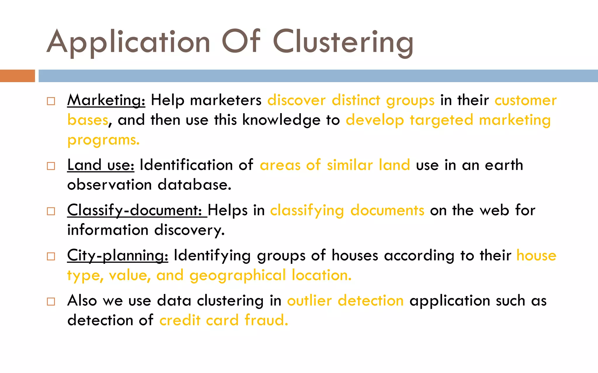 Application Of Clustering
 Marketing: Help marketers discover distinct groups in their customer
bases, and then use this knowledge to develop targeted marketing
programs.
 Land use: Identification of areas of similar land use in an earth
observation database.
 Classify-document: Helps in classifying documents on the web for
information discovery.
 City-planning: Identifying groups of houses according to their house
type, value, and geographical location.
 Also we use data clustering in outlier detection application such as
detection of credit card fraud.
 