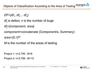 Open Access Quality Assurance & Related Software Development for Financial Markets Tel: +7 495 640 24 60 , +1 415 830 38 49
www.exactpro.com12
Objects of Сlassification According to the Area of Testing
DF={df1, df2 .. dfn}
dfj is defect, n is the number of bugs
dfj={component, area}
component=concatenate (Component/s, Summary)
area={0,1}M
M is the number of the areas of testing
Project 1: n=2,795 ; M=8
Project 2: n=5,788 ; M=10
 