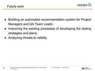 Open Access Quality Assurance & Related Software Development for Financial Markets Tel: +7 495 640 24 60 , +1 415 830 38 49
www.exactpro.com25
● Building an automated recommendation system for Project
Managers and QA Team Leads ;
● Improving the existing processes of developing the testing
strategies and plans;
● Analyzing threats to validity.
Future work
 