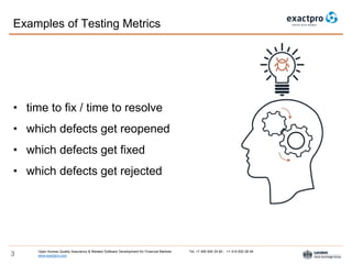 Open Access Quality Assurance & Related Software Development for Financial Markets Tel: +7 495 640 24 60 , +1 415 830 38 49
www.exactpro.com3
• time to fix / time to resolve
• which defects get reopened
• which defects get fixed
• which defects get rejected
Examples of Testing Metrics
 