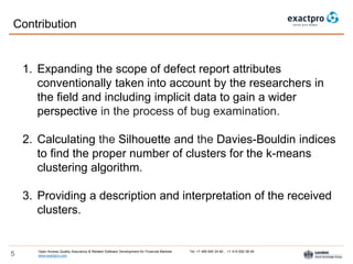 Open Access Quality Assurance & Related Software Development for Financial Markets Tel: +7 495 640 24 60 , +1 415 830 38 49
www.exactpro.com5
1. Expanding the scope of defect report attributes
conventionally taken into account by the researchers in
the field and including implicit data to gain a wider
perspective in the process of bug examination.
2. Calculating the Silhouette and the Davies-Bouldin indices
to find the proper number of clusters for the k-means
clustering algorithm.
3. Providing a description and interpretation of the received
clusters.
Contribution
 