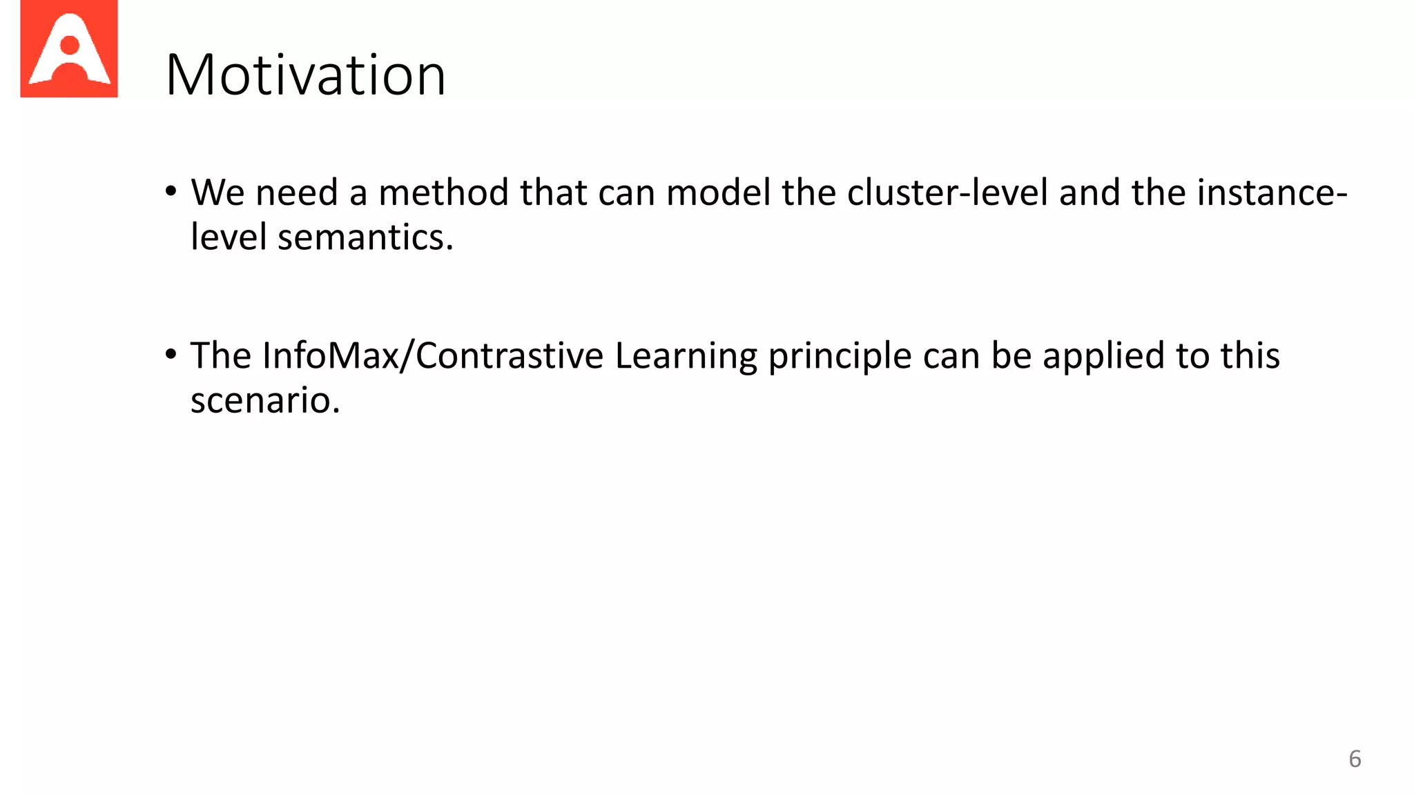 Motivation
• We need a method that can model the cluster-level and the instance-
level semantics.
• The InfoMax/Contrastive Learning principle can be applied to this
scenario.
6
 