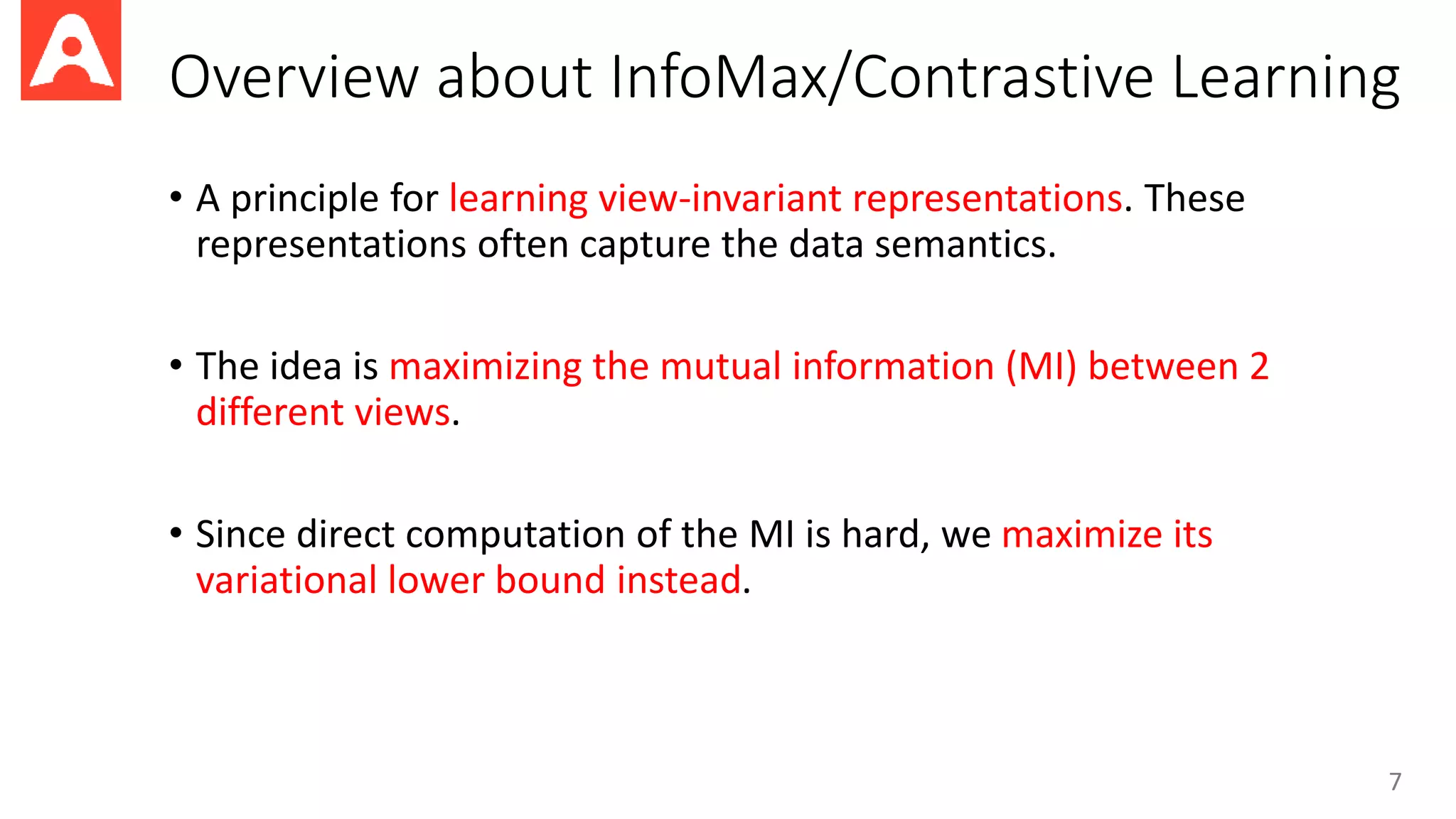 Overview about InfoMax/Contrastive Learning
• A principle for learning view-invariant representations. These
representations often capture the data semantics.
• The idea is maximizing the mutual information (MI) between 2
different views.
• Since direct computation of the MI is hard, we maximize its
variational lower bound instead.
7
 