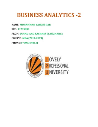 BUSINESS ANALYTICS -2
NAME: MOHAMMAD YASEEN DAR
REG: 11715830
FROM: JAMMU AND KASHMIR (TANGMARG)
COURSE: MBA (2017-2019)
PHONE: (7006304863)
 