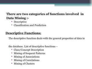 There are two categories of functions involved in
Data Mining :-
 Descriptive
 Classification and Prediction
Descriptive Functions:
The descriptive function deals with the general properties of data in
the database. List of descriptive functions −
 Class/Concept Description
 Mining of frequent Patterns
 Mining of Associations
 Mining of Correlations
 Mining of Clusters
 