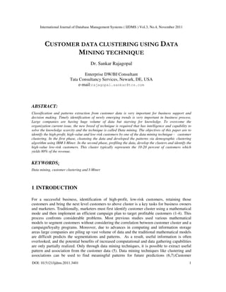 International Journal of Database Management Systems ( IJDMS ) Vol.3, No.4, November 2011
DOI: 10.5121/ijdms.2011.3401 1
CUSTOMER DATA CLUSTERING USING DATA
MINING TECHNIQUE
Dr. Sankar Rajagopal
Enterprise DW/BI Consultant
Tata Consultancy Services, Newark, DE, USA
e-mail:rajagopal.sankar@tcs.com
ABSTRACT:
Classification and patterns extraction from customer data is very important for business support and
decision making. Timely identification of newly emerging trends is very important in business process.
Large companies are having huge volume of data but starving for knowledge. To overcome the
organization current issue, the new breed of technique is required that has intelligence and capability to
solve the knowledge scarcity and the technique is called Data mining. The objectives of this paper are to
identify the high-profit, high-value and low-risk customers by one of the data mining technique - customer
clustering. In the first phase, cleansing the data and developed the patterns via demographic clustering
algorithm using IBM I-Miner. In the second phase, profiling the data, develop the clusters and identify the
high-value low-risk customers. This cluster typically represents the 10-20 percent of customers which
yields 80% of the revenue.
KEYWORDS:
Data mining, customer clustering and I-Miner
1. INTRODUCTION
For a successful business, identification of high-profit, low-risk customers, retaining those
customers and bring the next level customers to above cluster is a key tasks for business owners
and marketers. Traditionally, marketers must first identify customer cluster using a mathematical
mode and then implement an efficient campaign plan to target profitable customers (1-4). This
process confronts considerable problems. Most previous studies used various mathematical
models to segment customers without considering the correlation between customer cluster and a
campaign/loyalty programs. Moreover, due to advances in computing and information storage
areas large companies are piling up vast volume of data and the traditional mathematical models
are difficult predicts the segmentations and patterns. As a result, useful information is often
overlooked, and the potential benefits of increased computational and data gathering capabilities
are only partially realized. Only through data mining techniques, it is possible to extract useful
pattern and association from the customer data (5). Data mining techniques like clustering and
associations can be used to find meaningful patterns for future predictions (6,7).Customer
 
