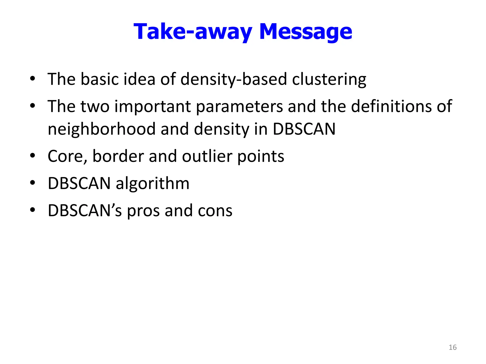 Take-away Message
• The basic idea of density-based clustering
• The two important parameters and the definitions of
neighborhood and density in DBSCAN
• Core, border and outlier points
• DBSCAN algorithm
• DBSCAN’s pros and cons
16
 