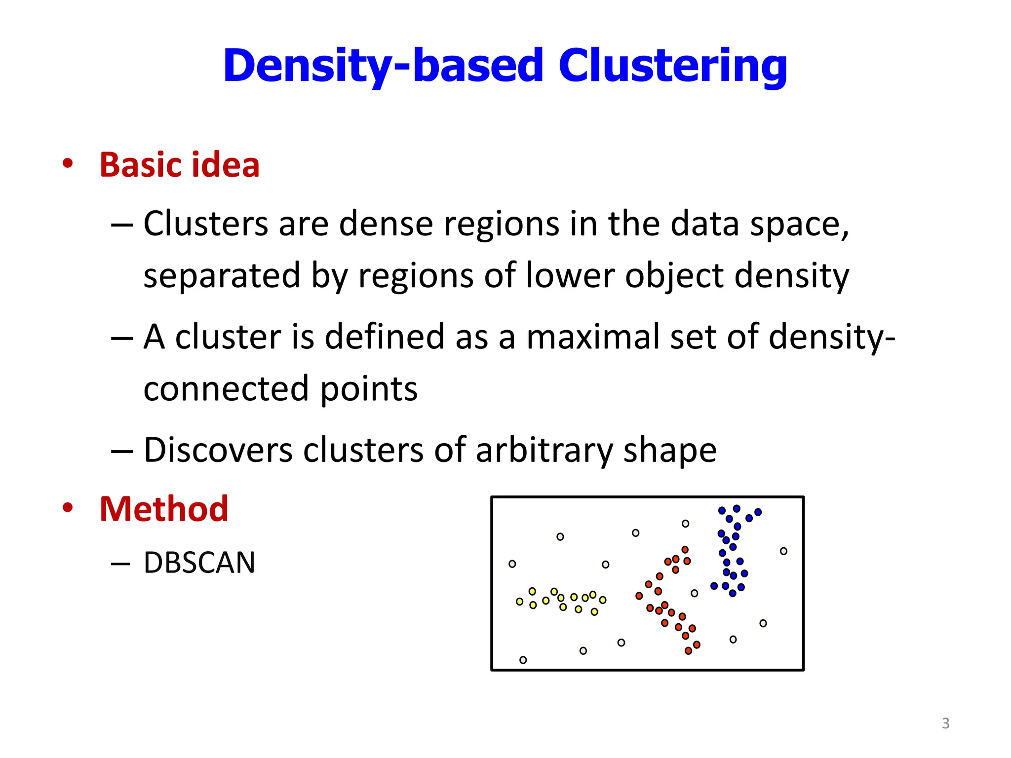 Density-based Clustering
• Basic idea
– Clusters are dense regions in the data space,
separated by regions of lower object density
– A cluster is defined as a maximal set of density-
connected points
– Discovers clusters of arbitrary shape
• Method
– DBSCAN
3
 