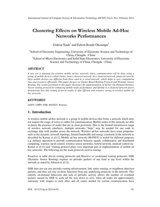 International Journal of Computer Science & Information Technology (IJCSIT) Vol 6, No1, February 2014
DOI : 10.5121/ijcsit.2014.6105 59
Clustering Effects on Wireless Mobile Ad-Hoc
Networks Performances
Gideon Naah1
and Edwin Boadu Okoampa2
1
School of Electronic Engineering, University of Electronic Science and Technology of
China, Chengdu - China
2
School of Micro-Electronics and Solid State Electronics, University of Electronic
Science and Technology of China, Chengdu - China
ABSTRACT
A new era is dawning for wireless mobile ad hoc networks where communication will be done using a
group of mobile devices called cluster, hence clustered network. In a clustered network, protocols used by
these mobile devices are different from those used in a wired network; which helps to save computation
time and resources efficiently. This paper focuses on Cluster-Based Routing Protocol and Dynamic Source
Routing. The results presented in this paper illustrates the implementation of Ad-hoc On-Demand Distance
Vector routing protocol for enhancing mobile nodes performance and lifetime in a clustered network and to
demonstrate how this routing protocol results in time efficient and resource saving in wireless mobile ad
hoc networks.
KEYWORDS
AODV, CBRP, DSR, MANETs, Routing.
1. Introduction
A wireless mobile ad-hoc network is a group of mobile devices that forms a network which does
not require the usage of wires or cables for communication. Mobile nodes in this network are able
to detect the presence of nodes that are in close proximity. Due to the limited transmission range
of wireless network interfaces, multiple networks “hops” may be needed for one node to
exchange data with another across the network. Wireless ad-hoc networks have some properties
such as the dynamic network topology, limited bandwidth and energy constraint in the network as
described by Kumar et al [1]. Mobile ad hoc network (MANET) is useful for different purposes
e.g. military operation to provide communication between squads, collaborative and distributed
computing, wireless mesh control, wireless sensor networks, hybrid network, medical control etc.
Kumar et al [1] said “routing protocol plays very important part in implementation of mobile ad
hoc networks. The following are the main protocols used in routing:
Proactive or table driven routing protocols and Reactive or on-demand routing protocols. DSR
(Dynamic Source Routing) requires no periodic packets of any kind at any level within the
network as stated by Johnson et al [2].
DSR does not use any periodic routing advertisement, link status sensing, or neighbour detection
packets, and does not rely on these functions from any underlying protocols in the network. This
entirely on-demand behaviour and lack of periodic activity allows the number of overhead
packets caused by DSR to scale all the way down to zero, when all nodes are approximately
stationary with respect to each other and all routes needed for current communication have
 