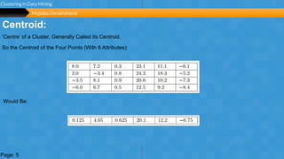 Page 7
unlimited
Centroid:
Clustering in Data Mining
Page: 5
‘Centre’ of a Cluster, Generally Called its Centroid.
So the Centroid of the Four Points (With 6 Attributes):
Would Be:
Mojtaba Derakhshandi
 