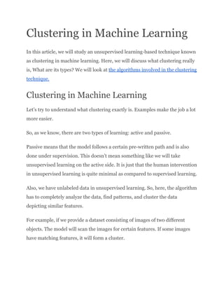 Clustering in Machine Learning
In this article, we will study an unsupervised learning-based technique known
as clustering in machine learning. Here, we will discuss what clustering really
is, What are its types? We will look at the algorithms involved in the clustering
technique.
Clustering in Machine Learning
Let’s try to understand what clustering exactly is. Examples make the job a lot
more easier.
So, as we know, there are two types of learning: active and passive.
Passive means that the model follows a certain pre-written path and is also
done under supervision. This doesn’t mean something like we will take
unsupervised learning on the active side. It is just that the human intervention
in unsupervised learning is quite minimal as compared to supervised learning.
Also, we have unlabeled data in unsupervised learning. So, here, the algorithm
has to completely analyze the data, find patterns, and cluster the data
depicting similar features.
For example, if we provide a dataset consisting of images of two different
objects. The model will scan the images for certain features. If some images
have matching features, it will form a cluster.
 