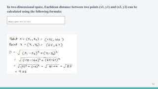 In two-dimensional space, Euclidean distance between two points (x1, y1) and (x2, y2) can be
calculated using the following formula:
Distance = sqrt((x1 - x2)^2 + (y1 - y2)^2)
12
 
