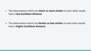 ➢ The observations which are closer or more similar to each other would
have a low Euclidean distance
➢ The observations which are farther or less similar to each other would
have a higher Euclidean distance
13
 