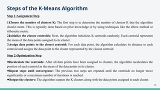 Steps of the K-Means Algorithm
Step 1:Assignment Step
1.Choose the number of clusters K: The first step is to determine the number of clusters K that the algorithm
should create. This is typically done based on prior knowledge or by using techniques like the elbow method or
silhouette metric.
2.Initialize the cluster centroids: Next, the algorithm initializes K centroids randomly. Each centroid represents
the mean of the data points assigned to its cluster.
3.Assign data points to the closest centroid: For each data point, the algorithm calculates its distance to each
centroid and assigns the data point to the cluster represented by the closest centroid.
Step 2:Optimization Step
●Recalculate the centroids: After all data points have been assigned to clusters, the algorithm recalculates the
position of each centroid as the mean of the data points in its cluster.
●Repeat steps until convergence: The previous two steps are repeated until the centroids no longer move
significantly or a maximum number of iterations is reached.
●Output the clusters: The algorithm outputs the K clusters along with the data points assigned to each cluster.
18
 