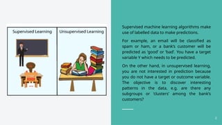Supervised machine learning algorithms make
use of labelled data to make predictions.
For example, an email will be classified as
spam or ham, or a bank’s customer will be
predicted as ‘good’ or ‘bad’. You have a target
variable Y which needs to be predicted.
On the other hand, in unsupervised learning,
you are not interested in prediction because
you do not have a target or outcome variable.
The objective is to discover interesting
patterns in the data, e.g. are there any
subgroups or ‘clusters’ among the bank’s
customers?
2
 