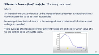 Silhouette Score = (b-a)/max(a,b) *for every data point
where
a= average intra-cluster distance i.e the average distance between each point within a
cluster.(expect this to be as small as possible)
b= average inter-cluster distance i.e the average distance between all clusters.(expect
as large as possible)
*Take average of Silhouette score for different values of k and see for which value of K
we are getting good Silhouette score.
24
 