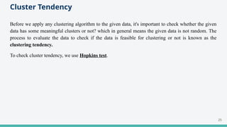 Cluster Tendency
Before we apply any clustering algorithm to the given data, it's important to check whether the given
data has some meaningful clusters or not? which in general means the given data is not random. The
process to evaluate the data to check if the data is feasible for clustering or not is known as the
clustering tendency.
To check cluster tendency, we use Hopkins test.
25
 