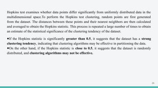 Hopkins test examines whether data points differ significantly from uniformly distributed data in the
multidimensional space.To perform the Hopkins test clustering, random points are first generated
from the dataset. The distances between these points and their nearest neighbors are then calculated
and averaged to obtain the Hopkins statistic. This process is repeated a large number of times to obtain
an estimate of the statistical significance of the clustering tendency of the dataset.
●If the Hopkins statistic is significantly greater than 0.5, it suggests that the dataset has a strong
clustering tendency, indicating that clustering algorithms may be effective in partitioning the data.
●On the other hand, if the Hopkins statistic is close to 0.5, it suggests that the dataset is randomly
distributed, and clustering algorithms may not be effective.
26
 